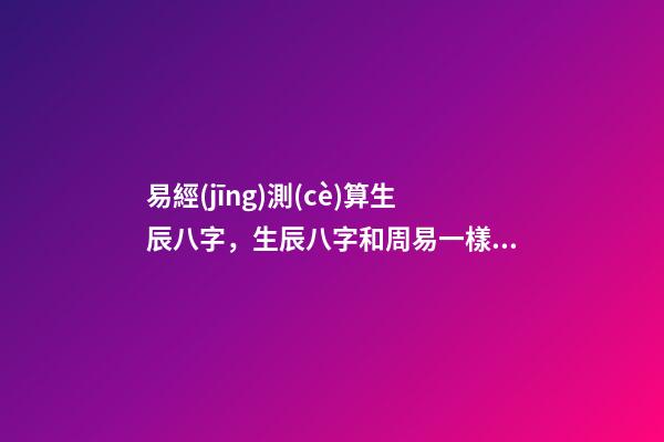 易經(jīng)測(cè)算生辰八字，生辰八字和周易一樣嗎？ 易經(jīng)生辰八字查詢(xún)，易經(jīng)中怎樣查生辰八字
